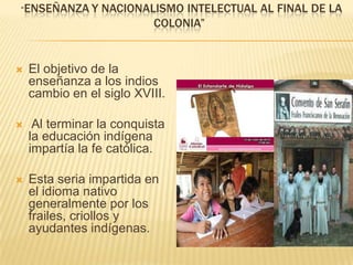 “Enseñanzay nacionalismo intelectual al final de la colonia”El objetivo de la enseñanza a los indios cambio en el siglo XVIII. Al terminar la conquista la educación indígena impartía la fe católica.Esta seria impartida en el idioma nativo generalmente por los frailes, criollos y ayudantes indígenas.