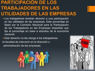 PARTICIPACIÓN DE LOS 
TRABAJADORES EN LAS 
UTILIDADES DE LAS EMPRESAS 
 Los trabajadores tendrán derecho a una participación 
en las utilidades de las empresas. Este porcentaje es 
fijado por la Comisión Nacional para la Participación 
de los Trabajadores en las Empresas (tripartita) que 
fija el porcentaje en base a estudios de la economía 
nacional. 
 Este derecho no les otorga a los trabajadores 
la facultad de intervenir en la dirección o 
administración de las empresas. 
 