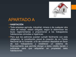 APARTADO A 
 HABITACIÓN 
 Toda empresa agrícola, industrial, minera o de cualquier otra 
clase de trabajo, estará obligada, según lo determinen las 
leyes reglamentarias a proporcionar a los trabajadores 
habitaciones cómodas e higiénicas. 
 Para que los patrones puedan cumplir fácilmente con esta 
obligación, la constitución prevé la creación de un Fondo 
Nacional de la Vivienda a fin de constituir depósitos en favor 
de sus trabajadores y establecer un sistema de 
financiamiento que permita otorgar a éstos crédito barato y 
suficiente para que adquieran en propiedad tales 
habitaciones. 
 