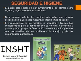  El patrón está obligado a dar cumplimiento a las normas sobre 
higiene y seguridad en las instalaciones. 
 Debe procurar adoptar las medidas adecuadas para prevenir 
accidentes en el uso de las máquinas o instrumentos de trabajo 
 El incumplimiento de las medidas de seguridad e higiene trae 
consecuencias para el trabajador que se enferma y accidenta y 
para el patrón, ya que la Constitución considera que los patrones 
son responsables de los accidentes de trabajo y de las 
enfermedades profesionales 
 