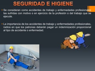  Se consideran como accidentes de trabajo y enfermedades profesionales 
las sufridas con motivo o en ejercicio de la profesión o del trabajo que se 
ejecute. 
 La importancia de los accidentes de trabajo y enfermedades profesionales, 
radica en que los patrones deberán pagar un indemnización proporcional 
al tipo de accidente o enfermedad. 
 