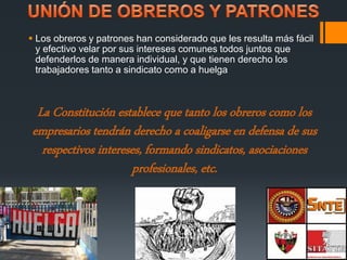  Los obreros y patrones han considerado que les resulta más fácil 
y efectivo velar por sus intereses comunes todos juntos que 
defenderlos de manera individual, y que tienen derecho los 
trabajadores tanto a sindicato como a huelga 
La Constitución establece que tanto los obreros como los 
empresarios tendrán derecho a coaligarse en defensa de sus 
respectivos intereses, formando sindicatos, asociaciones 
profesionales, etc. 
 