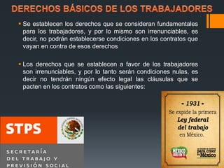  Se establecen los derechos que se consideran fundamentales 
para los trabajadores, y por lo mismo son irrenunciables, es 
decir, no podrán establecerse condiciones en los contratos que 
vayan en contra de esos derechos 
 Los derechos que se establecen a favor de los trabajadores 
son irrenunciables, y por lo tanto serán condiciones nulas, es 
decir no tendrán ningún efecto legal las cláusulas que se 
pacten en los contratos como las siguientes: 
 
