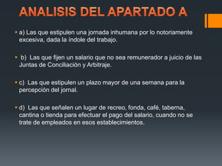  a) Las que estipulen una jornada inhumana por lo notoriamente 
excesiva, dada la índole del trabajo. 
 b) Las que fijen un salario que no sea remunerador a juicio de las 
Juntas de Conciliación y Arbitraje. 
 c) Las que estipulen un plazo mayor de una semana para la 
percepción del jornal. 
 d) Las que señalen un lugar de recreo, fonda, café, taberna, 
cantina o tienda para efectuar el pago del salario, cuando no se 
trate de empleados en esos establecimientos. 
 