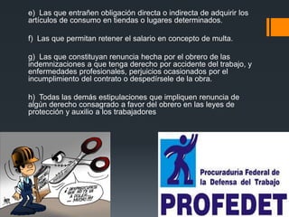 e) Las que entrañen obligación directa o indirecta de adquirir los 
artículos de consumo en tiendas o lugares determinados. 
f) Las que permitan retener el salario en concepto de multa. 
g) Las que constituyan renuncia hecha por el obrero de las 
indemnizaciones a que tenga derecho por accidente del trabajo, y 
enfermedades profesionales, perjuicios ocasionados por el 
incumplimiento del contrato o despedírsele de la obra. 
h) Todas las demás estipulaciones que impliquen renuncia de 
algún derecho consagrado a favor del obrero en las leyes de 
protección y auxilio a los trabajadores 
 