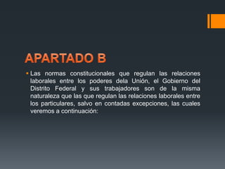  Las normas constitucionales que regulan las relaciones 
laborales entre los poderes dela Unión, el Gobierno del 
Distrito Federal y sus trabajadores son de la misma 
naturaleza que las que regulan las relaciones laborales entre 
los particulares, salvo en contadas excepciones, las cuales 
veremos a continuación: 
 