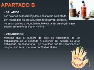  SALARIOS: 
Los salarios de los trabajadores al servicio del Estado 
son fijados por los presupuestos respectivos, es decir, 
no están sujetos a negociación. No obstante, en ningún caso 
podrán ser menores que el mínimo. 
 VACACIONES: 
Mientras que el número de días de vacaciones de los 
trabajadores en el apartado A depende del número de años 
trabajados, en el apartado B se establece que las vacaciones en 
ningún caso serán menores de 20 días al año 
 