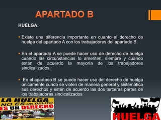 HUELGA: 
 Existe una diferencia importante en cuanto al derecho de 
huelga del apartado A con los trabajadores del apartado B. 
 En el apartado A se puede hacer uso de derecho de huelga 
cuando las circunstancias lo ameriten, siempre y cuando 
estén de acuerdo la mayoría de los trabajadores 
sindicalizados. 
 En el apartado B se puede hacer uso del derecho de huelga 
únicamente cundo se violen de manera general y sistemática 
sus derechos y estén de acuerdo las dos terceras partes de 
los trabajadores sindicalizados 

