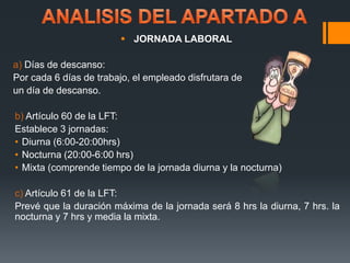  JORNADA LABORAL 
a) Días de descanso: 
Por cada 6 días de trabajo, el empleado disfrutara de 
un día de descanso. 
b) Artículo 60 de la LFT: 
Establece 3 jornadas: 
• Diurna (6:00-20:00hrs) 
• Nocturna (20:00-6:00 hrs) 
• Mixta (comprende tiempo de la jornada diurna y la nocturna) 
c) Artículo 61 de la LFT: 
Prevé que la duración máxima de la jornada será 8 hrs la diurna, 7 hrs. la 
nocturna y 7 hrs y media la mixta. 
 