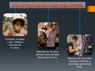 Prohibido emplear 
o dar trabajo a 
menores de 
14 años. 
Menores de 16 años 
tendrán como jornada 
máxima la de 6 hrs. Mayores de esta edad 
trabajan conforme a 
la jornada general de 
8 hrs. 
 