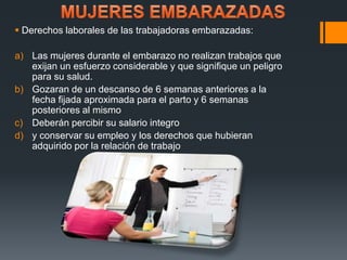  Derechos laborales de las trabajadoras embarazadas: 
a) Las mujeres durante el embarazo no realizan trabajos que 
exijan un esfuerzo considerable y que signifique un peligro 
para su salud. 
b) Gozaran de un descanso de 6 semanas anteriores a la 
fecha fijada aproximada para el parto y 6 semanas 
posteriores al mismo 
c) Deberán percibir su salario integro 
d) y conservar su empleo y los derechos que hubieran 
adquirido por la relación de trabajo 
 