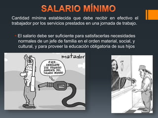 Cantidad mínima establecida que debe recibir en efectivo el 
trabajador por los servicios prestados en una jornada de trabajo. 
 El salario debe ser suficiente para satisfacerlas necesidades 
normales de un jefe de familia en el orden material, social, y 
cultural, y para proveer la educación obligatoria de sus hijos 
 