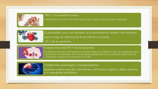 90% y 1ras manifestaciones.
• desarrollan una artritis erosiva deformante, que es similar a la de la artritis reumatoide
La pericarditis, con o sin derrame, es la manifestación cardíaca más frecuente
mayor riesgo de enfermedad de las arterias coronarias
25 % de los pacientes.
Compromiso renal 50 % de los pacientes
• la detección periódica de la presencia de nefritis lúpica con análisis de orina, la cuantificación de la
proteinuria y la estimación de la tasa de filtración glomerular es un componente importante del
tratamiento continuo de los pacientes con LES.
Compromiso neurológico y neuropsiquiátrico
accidente cerebrovascular, convulsiones, disfunción cognitiva, delirio, psicosis
y/o neuropatías periféricas.
 