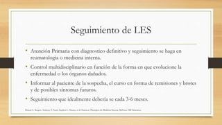 Seguimiento de LES
• Atención Primaria con diagnostico definitivo y seguimiento se haga en
reumatología o medicina interna.
• Control multidisciplinario en función de la forma en que evolucione la
enfermedad o los órganos dañados.
• Informar al paciente de la sospecha, el curso en forma de remisiones y brotes
y de posibles síntomas futuros.
• Seguimiento que idealmente debería se cada 3-6 meses.
Dennis L. Kasper, Anthony S. Fauci, Stephen L. Hauser, et al: Harrison. Principios de Medicina Interna, McGraw-Hill Education
 