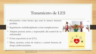 Tratamiento de LES
• Prevención: evitar brotes que sean lo menos intensos
posibles.
• Seguimiento multidisciplinario evitar complicaciones.
• Adoptar postura activa y responsable del control de su
enfermedad.
• Evitar exposición al sol (UV).
• Dieta, ejercicio, evitar de tóxicos y control factores de
riesgo cardiovasculares.
Mayra Paulina Martínez-Godoy, y cols, Lupus Eritematoso Generalizado: Características Generales, Inmunopatogenia y
Antígenos de Relevancia, 2012
 