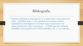 Bibliografía.
• Clinical manifestations and diagnosis of systemic lupus erythematosus in
adults - UpToDate https://www.uptodate.com/contents/clinical-
manifestations-and-diagnosis-of-systemic-lupus-erythematosus-in-
adults/print?search=lupus eritematoso … 1/38 Reimpresión oficial de
UpToDate www.uptodate.com © 2023 UpToDate, Inc. y/o sus afiliados.
 