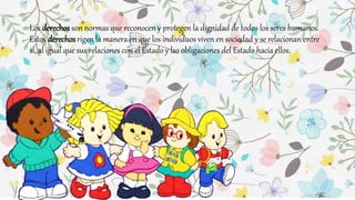 Los derechos son normas que reconocen y protegen la dignidad de todos los seres humanos.
Estos derechos rigen la manera en que los individuos viven en sociedad y se relacionan entre
sí, al igual que sus relaciones con el Estado y las obligaciones del Estado hacia ellos.
 