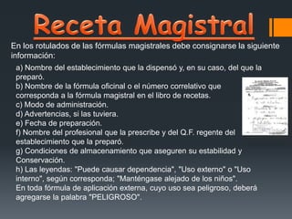 En los rotulados de las fórmulas magistrales debe consignarse la siguiente
información:
a) Nombre del establecimiento que la dispensó y, en su caso, del que la
preparó.
b) Nombre de la fórmula oficinal o el número correlativo que
corresponda a la fórmula magistral en el libro de recetas.
c) Modo de administración.
d) Advertencias, si las tuviera.
e) Fecha de preparación.
f) Nombre del profesional que la prescribe y del Q.F. regente del
establecimiento que la preparó.
g) Condiciones de almacenamiento que aseguren su estabilidad y
Conservación.
h) Las leyendas: "Puede causar dependencia", "Uso externo" o "Uso
interno", según corresponda; "Manténgase alejado de los niños".
En toda fórmula de aplicación externa, cuyo uso sea peligroso, deberá
agregarse la palabra "PELIGROSO".
 