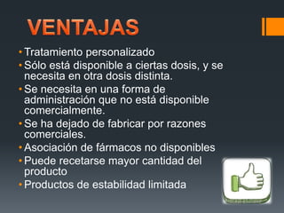 • Tratamiento personalizado
• Sólo está disponible a ciertas dosis, y se
necesita en otra dosis distinta.
• Se necesita en una forma de
administración que no está disponible
comercialmente.
• Se ha dejado de fabricar por razones
comerciales.
• Asociación de fármacos no disponibles
• Puede recetarse mayor cantidad del
producto
• Productos de estabilidad limitada
 