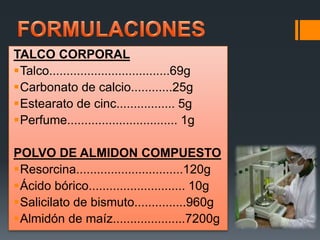 TALCO CORPORAL
Talco...................................69g
Carbonato de calcio............25g
Estearato de cinc................. 5g
Perfume................................ 1g
POLVO DE ALMIDON COMPUESTO
Resorcina...............................120g
Ácido bórico............................ 10g
Salicilato de bismuto...............960g
Almidón de maíz.....................7200g
 