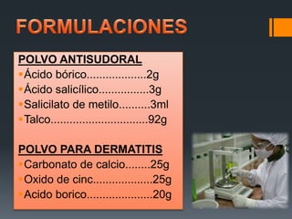 POLVO ANTISUDORAL
Ácido bórico...................2g
Ácido salicílico................3g
Salicilato de metilo..........3ml
Talco...............................92g
POLVO PARA DERMATITIS
Carbonato de calcio........25g
Oxido de cinc...................25g
Acido borico.....................20g
 