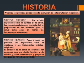 MUNDO ARCAICO : No existía
separación entre el cuidado de la salud,
las creencias religiosas y la magia Así, la
preparación de los remedios para la
salud solía estar en manos de
hechiceros o sacerdotes
MUNDO CLÁSICO: Poco a poco se
produce una separación entre la
medicina y los tratamientos mágico-
religiosos.
El cuidado de la salud es asumida por
personas con una doble función, la de
médico y la de farmacéutico, y preparan
sus propios remedios curativos.
Veamos los grandes periodos en la evolución de la formulación magistral.
 
