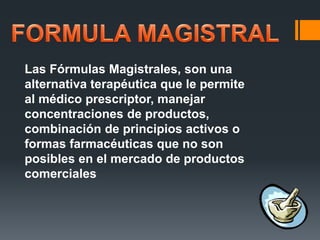Las Fórmulas Magistrales, son una
alternativa terapéutica que le permite
al médico prescriptor, manejar
concentraciones de productos,
combinación de principios activos o
formas farmacéuticas que no son
posibles en el mercado de productos
comerciales
 