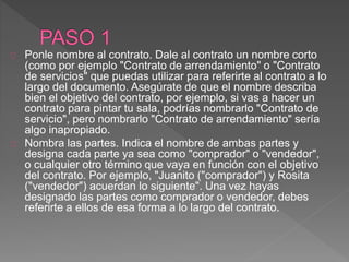 Ponle nombre al contrato. Dale al contrato un nombre corto 
(como por ejemplo "Contrato de arrendamiento" o "Contrato 
de servicios" que puedas utilizar para referirte al contrato a lo 
largo del documento. Asegúrate de que el nombre describa 
bien el objetivo del contrato, por ejemplo, si vas a hacer un 
contrato para pintar tu sala, podrías nombrarlo "Contrato de 
servicio", pero nombrarlo "Contrato de arrendamiento" sería 
algo inapropiado. 
Nombra las partes. Indica el nombre de ambas partes y 
designa cada parte ya sea como "comprador" o "vendedor", 
o cualquier otro término que vaya en función con el objetivo 
del contrato. Por ejemplo, "Juanito ("comprador") y Rosita 
("vendedor") acuerdan lo siguiente". Una vez hayas 
designado las partes como comprador o vendedor, debes 
referirte a ellos de esa forma a lo largo del contrato. 
 