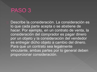 Describe la consideración. La consideración es 
lo que cada parte acepta o se abstiene de 
hacer. Por ejemplo, en un contrato de venta, la 
consideración del comprador es pagar dinero 
por un objeto y la consideración del vendedor 
es entregar dicho objeto a cambio del dinero. 
Para que un contrato sea legalmente 
vinculante, ambas partes por lo general deben 
proporcionar consideración. 
 