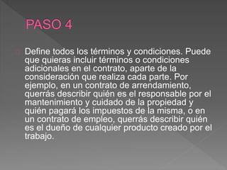 Define todos los términos y condiciones. Puede 
que quieras incluir términos o condiciones 
adicionales en el contrato, aparte de la 
consideración que realiza cada parte. Por 
ejemplo, en un contrato de arrendamiento, 
querrás describir quién es el responsable por el 
mantenimiento y cuidado de la propiedad y 
quién pagará los impuestos de la misma, o en 
un contrato de empleo, querrás describir quién 
es el dueño de cualquier producto creado por el 
trabajo. 
 