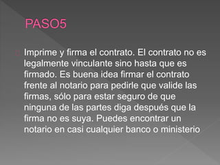 Imprime y firma el contrato. El contrato no es 
legalmente vinculante sino hasta que es 
firmado. Es buena idea firmar el contrato 
frente al notario para pedirle que valide las 
firmas, sólo para estar seguro de que 
ninguna de las partes diga después que la 
firma no es suya. Puedes encontrar un 
notario en casi cualquier banco o ministerio 
 