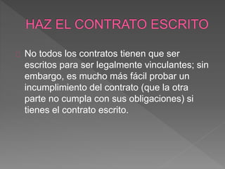 No todos los contratos tienen que ser 
escritos para ser legalmente vinculantes; sin 
embargo, es mucho más fácil probar un 
incumplimiento del contrato (que la otra 
parte no cumpla con sus obligaciones) si 
tienes el contrato escrito. 
 