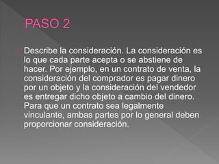 Describe la consideración. La consideración es 
lo que cada parte acepta o se abstiene de 
hacer. Por ejemplo, en un contrato de venta, la 
consideración del comprador es pagar dinero 
por un objeto y la consideración del vendedor 
es entregar dicho objeto a cambio del dinero. 
Para que un contrato sea legalmente 
vinculante, ambas partes por lo general deben 
proporcionar consideración. 
 