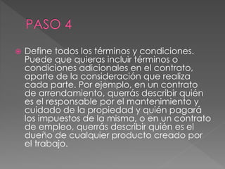 Define todos los términos y condiciones. 
Puede que quieras incluir términos o 
condiciones adicionales en el contrato, 
aparte de la consideración que realiza 
cada parte. Por ejemplo, en un contrato 
de arrendamiento, querrás describir quién 
es el responsable por el mantenimiento y 
cuidado de la propiedad y quién pagará 
los impuestos de la misma, o en un contrato 
de empleo, querrás describir quién es el 
dueño de cualquier producto creado por 
el trabajo. 
 