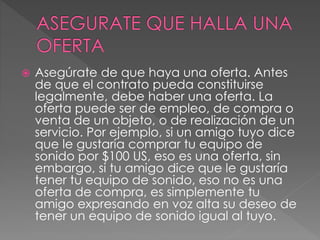  Asegúrate de que haya una oferta. Antes 
de que el contrato pueda constituirse 
legalmente, debe haber una oferta. La 
oferta puede ser de empleo, de compra o 
venta de un objeto, o de realización de un 
servicio. Por ejemplo, si un amigo tuyo dice 
que le gustaría comprar tu equipo de 
sonido por $100 US, eso es una oferta, sin 
embargo, si tu amigo dice que le gustaría 
tener tu equipo de sonido, eso no es una 
oferta de compra, es simplemente tu 
amigo expresando en voz alta su deseo de 
tener un equipo de sonido igual al tuyo. 
 