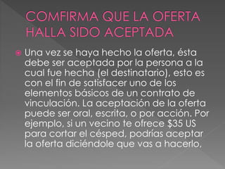 Una vez se haya hecho la oferta, ésta 
debe ser aceptada por la persona a la 
cual fue hecha (el destinatario), esto es 
con el fin de satisfacer uno de los 
elementos básicos de un contrato de 
vinculación. La aceptación de la oferta 
puede ser oral, escrita, o por acción. Por 
ejemplo, si un vecino te ofrece $35 US 
para cortar el césped, podrías aceptar 
la oferta diciéndole que vas a hacerlo, 
 