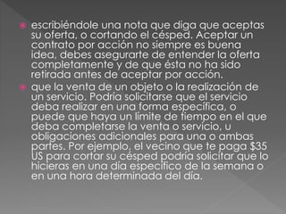  escribiéndole una nota que diga que aceptas 
su oferta, o cortando el césped. Aceptar un 
contrato por acción no siempre es buena 
idea, debes asegurarte de entender la oferta 
completamente y de que ésta no ha sido 
retirada antes de aceptar por acción. 
 que la venta de un objeto o la realización de 
un servicio. Podría solicitarse que el servicio 
deba realizar en una forma específica, o 
puede que haya un límite de tiempo en el que 
deba completarse la venta o servicio, u 
obligaciones adicionales para una o ambas 
partes. Por ejemplo, el vecino que te paga $35 
US para cortar su césped podría solicitar que lo 
hicieras en una día específico de la semana o 
en una hora determinada del día. 
 