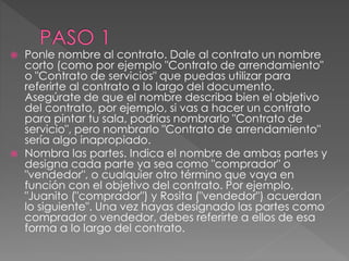  Ponle nombre al contrato. Dale al contrato un nombre 
corto (como por ejemplo "Contrato de arrendamiento" 
o "Contrato de servicios" que puedas utilizar para 
referirte al contrato a lo largo del documento. 
Asegúrate de que el nombre describa bien el objetivo 
del contrato, por ejemplo, si vas a hacer un contrato 
para pintar tu sala, podrías nombrarlo "Contrato de 
servicio", pero nombrarlo "Contrato de arrendamiento" 
sería algo inapropiado. 
 Nombra las partes. Indica el nombre de ambas partes y 
designa cada parte ya sea como "comprador" o 
"vendedor", o cualquier otro término que vaya en 
función con el objetivo del contrato. Por ejemplo, 
"Juanito ("comprador") y Rosita ("vendedor") acuerdan 
lo siguiente". Una vez hayas designado las partes como 
comprador o vendedor, debes referirte a ellos de esa 
forma a lo largo del contrato. 
 