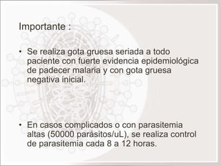 Importante :

• Se realiza gota gruesa seriada a todo
  paciente con fuerte evidencia epidemiológica
  de padecer malaria y con gota gruesa
  negativa inicial.




• En casos complicados o con parasitemia
  altas (50000 parásitos/uL), se realiza control
  de parasitemia cada 8 a 12 horas.
 