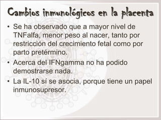 Cambios inmunológicos en la placenta
• Se ha observado que a mayor nivel de
  TNFalfa, menor peso al nacer, tanto por
  restricción del crecimiento fetal como por
  parto pretérmino.
• Acerca del IFNgamma no ha podido
  demostrarse nada.
• La IL-10 sí se asocia, porque tiene un papel
  inmunosupresor.
 
