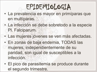 EPIDEMIOLOGIA
• La prevalencia es mayor en primíparas que
  en multíparas.
• La infección se debe sobretodo a la especie
  Pl. Falciparum.
• Las mujeres jóvenes se ven más afectadas.
• En zonas de baja endemia, TODAS las
  mujeres, independientemente de su
  paridad, son igual de susceptibles a la
  infección.
• El pico de parasitemia se produce durante
  el segundo trimestre.
 