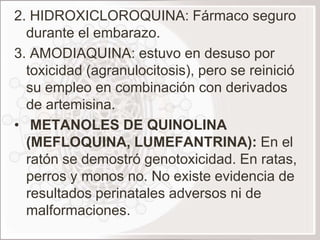 2. HIDROXICLOROQUINA: Fármaco seguro
  durante el embarazo.
3. AMODIAQUINA: estuvo en desuso por
  toxicidad (agranulocitosis), pero se reinició
  su empleo en combinación con derivados
  de artemisina.
• METANOLES DE QUINOLINA
  (MEFLOQUINA, LUMEFANTRINA): En el
  ratón se demostró genotoxicidad. En ratas,
  perros y monos no. No existe evidencia de
  resultados perinatales adversos ni de
  malformaciones.
 
