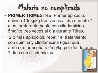 Malaria no complicada
• PRIMER TRIMESTRE: Primer episodio:
  quinina 10mg/kg tres veces al día durante 7
  días, preferentemente con clindamicina
  5mg/kg tres veces al día durante 7días.
   2 o más episodios: repetir el tratamiento
  con quinina y clindamicina (igual que
  arriba); o artesunato 2mg/kg por día durante
  7 días con clindamicina.
 
