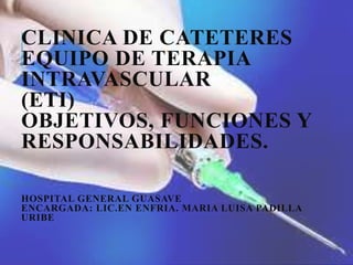CLINICA DE CATETERES
EQUIPO DE TERAPIA
INTRAVASCULAR
(ETI)
OBJETIVOS, FUNCIONES Y
RESPONSABILIDADES.
HOSPITAL GENERAL GUASAVE
ENCARGADA: LIC.EN ENFRIA. MARIA LUISA PADILLA
URIBE
 