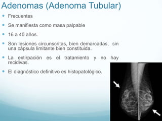Adenomas (Adenoma Tubular)
 Frecuentes
 Se manifiesta como masa palpable
 16 a 40 años.
 Son lesiones circunscritas, bien demarcadas, sin
una cápsula limitante bien constituida.
 La extirpación es el tratamiento y no hay
recidivas.
 El diagnóstico definitivo es histopatológico.
 