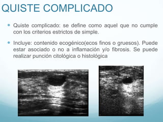 QUISTE COMPLICADO
 Quiste complicado: se define como aquel que no cumple
con los criterios estrictos de simple.
 Incluye: contenido ecogénico(ecos finos o gruesos). Puede
estar asociado o no a inflamación y/o fibrosis. Se puede
realizar punción citológica o histológica
 