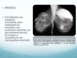  BIRADS 0:
 Considerada una
categoría
incompleta, para
catalogarla es
necesaria una
evaluación adicional, ya
sea mediante técnica
de imagen o
comparación con
mamografias anteriores En la mama derecha existe un aumento de densidad localizado en la
mitad superior de la mama, que no existe en la mama izquierda. Este
hallazgo se categorizaría como BI-RADS® 0, ya que precisaría
ecografía complementaria.
 