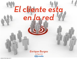 El cliente esta
                              en la red


                               Enrique Burgos
                                   24 Mayo 2012
EnriqueBurgos.com
viernes 25 de mayo de 12
 