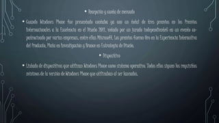• Recepción y cuota de mercado
• Cuando Windows Phone fue presentado contaba ya con un total de tres premios en los Premios
Internacionales a la Excelencia en el Diseño 2011, votado por un jurado independiente6 en un evento co-
patrocinado por varias empresas, entre ellas Microsoft. Los premios fueron Oro en la Experiencia Interactiva
del Producto, Plata en Investigación y Bronce en Estrategia de Diseño.
• Dispositivo
• Listado de dispositivos que utilizan Windows Phone como sistema operativo. Todos ellos siguen los requisitos
mínimos de la versión de Windows Phone que utilizaban al ser lanzados.
 