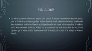 ACTUALIZACIONES
• Las actualizaciones de software son enviadas a los usuarios de Windows Phone mediante Microsoft Update,
como en el resto de los sistemas operativos Windows. Microsoft tuvo la intención de actualizar directamente
todos los teléfonos con Windows Phone en vez de depender de los fabricantes o de los operadores de telefonía
móvil, pero finalmente cambió su política. Las actualizaciones son distribuidas Over the air, lo que
significa que se pueden instalar directamente desde el terminal, sin utilizar el PC (excepto en Windows
Phone 7).
 